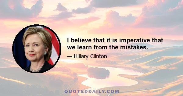 I believe that it is imperative that we learn from the mistakes.