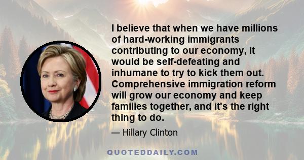 I believe that when we have millions of hard-working immigrants contributing to our economy, it would be self-defeating and inhumane to try to kick them out. Comprehensive immigration reform will grow our economy and