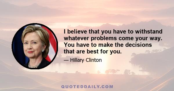 I believe that you have to withstand whatever problems come your way. You have to make the decisions that are best for you.