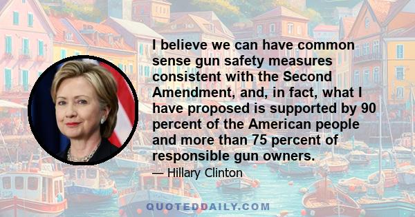 I believe we can have common sense gun safety measures consistent with the Second Amendment, and, in fact, what I have proposed is supported by 90 percent of the American people and more than 75 percent of responsible