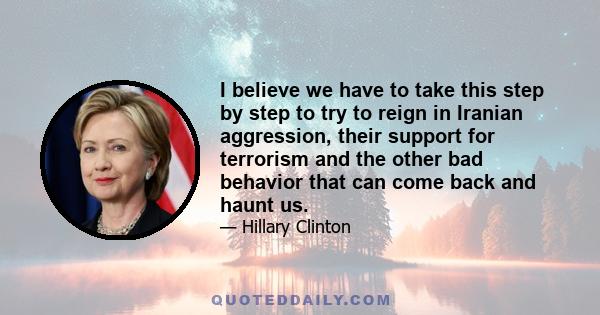 I believe we have to take this step by step to try to reign in Iranian aggression, their support for terrorism and the other bad behavior that can come back and haunt us.