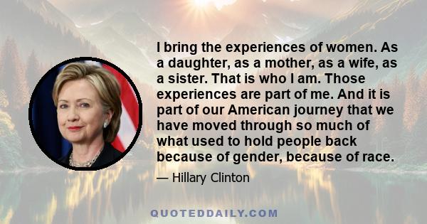 I bring the experiences of women. As a daughter, as a mother, as a wife, as a sister. That is who I am. Those experiences are part of me. And it is part of our American journey that we have moved through so much of what 