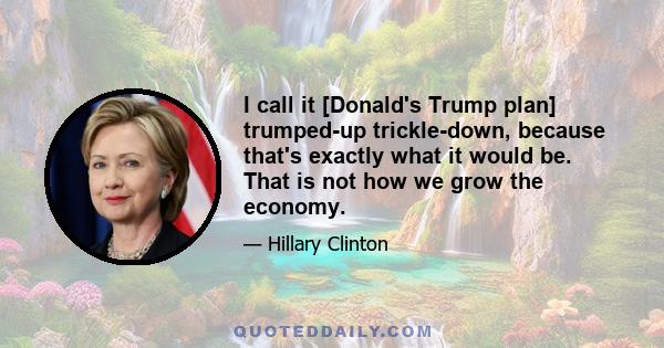 I call it [Donald's Trump plan] trumped-up trickle-down, because that's exactly what it would be. That is not how we grow the economy.