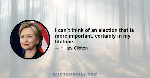 I can`t think of an election that is more important, certainly in my lifetime.