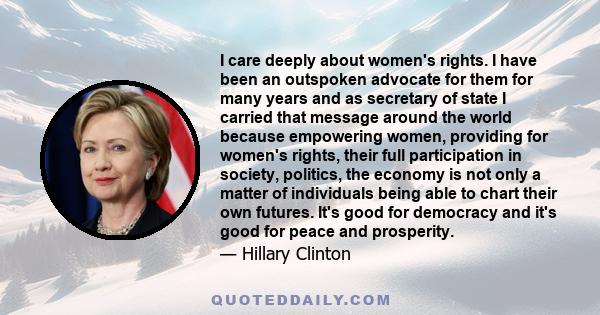 I care deeply about women's rights. I have been an outspoken advocate for them for many years and as secretary of state I carried that message around the world because empowering women, providing for women's rights,