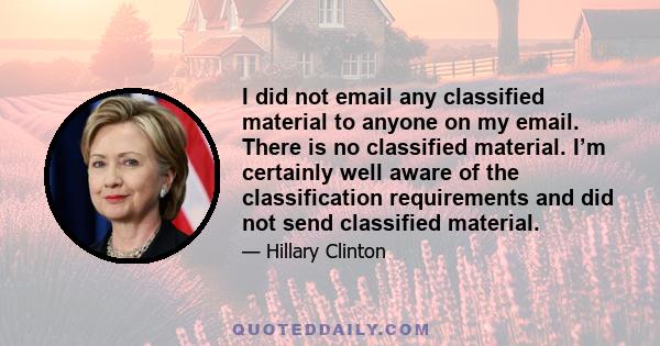 I did not email any classified material to anyone on my email. There is no classified material. I’m certainly well aware of the classification requirements and did not send classified material.