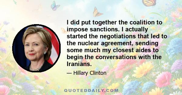 I did put together the coalition to impose sanctions. I actually started the negotiations that led to the nuclear agreement, sending some much my closest aides to begin the conversations with the Iranians.