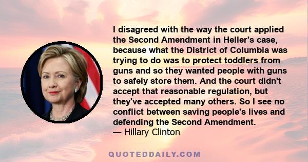 I disagreed with the way the court applied the Second Amendment in Heller's case, because what the District of Columbia was trying to do was to protect toddlers from guns and so they wanted people with guns to safely