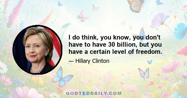 I do think, you know, you don't have to have 30 billion, but you have a certain level of freedom.