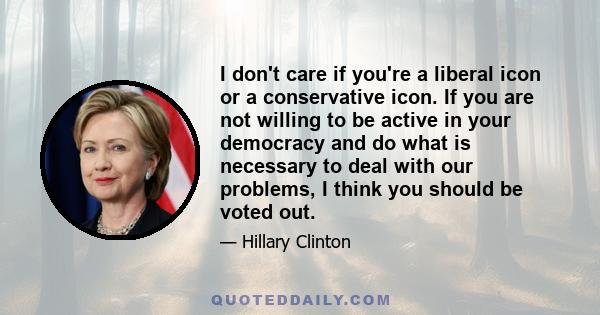 I don't care if you're a liberal icon or a conservative icon. If you are not willing to be active in your democracy and do what is necessary to deal with our problems, I think you should be voted out.