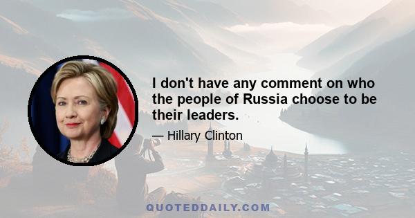 I don't have any comment on who the people of Russia choose to be their leaders.