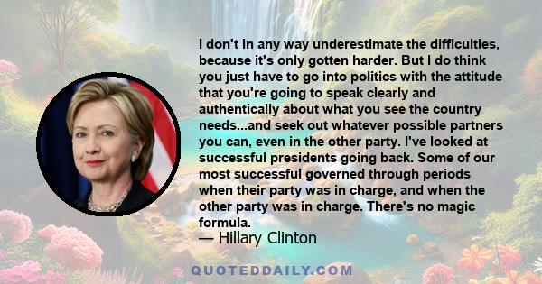 I don't in any way underestimate the difficulties, because it's only gotten harder. But I do think you just have to go into politics with the attitude that you're going to speak clearly and authentically about what you