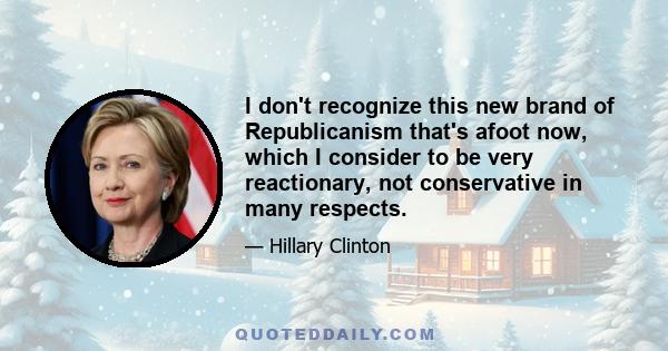 I don't recognize this new brand of Republicanism that's afoot now, which I consider to be very reactionary, not conservative in many respects.