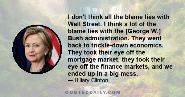 I don't think all the blame lies with Wall Street. I think a lot of the blame lies with the [George W.] Bush administration. They went back to trickle-down economics. They took their eye off the mortgage market, they