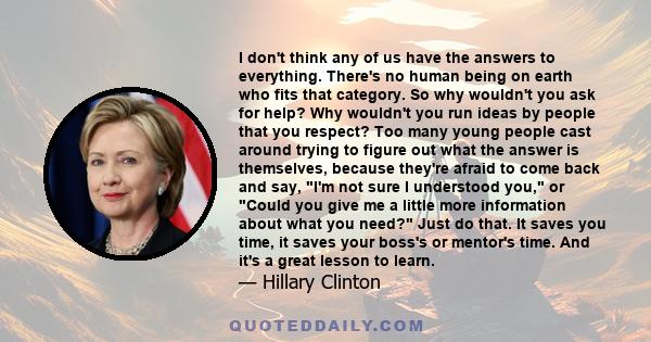 I don't think any of us have the answers to everything. There's no human being on earth who fits that category. So why wouldn't you ask for help? Why wouldn't you run ideas by people that you respect? Too many young