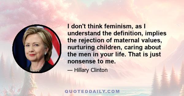 I don't think feminism, as I understand the definition, implies the rejection of maternal values, nurturing children, caring about the men in your life. That is just nonsense to me.