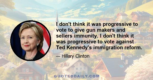 I don't think it was progressive to vote to give gun makers and sellers immunity. I don't think it was progressive to vote against Ted Kennedy's immigration reform.