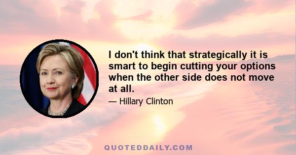 I don't think that strategically it is smart to begin cutting your options when the other side does not move at all.