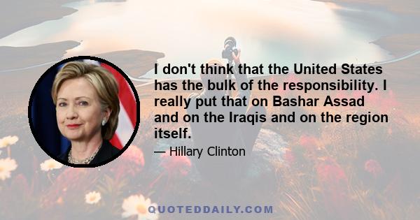 I don't think that the United States has the bulk of the responsibility. I really put that on Bashar Assad and on the Iraqis and on the region itself.