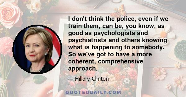 I don't think the police, even if we train them, can be, you know, as good as psychologists and psychiatrists and others knowing what is happening to somebody. So we've got to have a more coherent, comprehensive