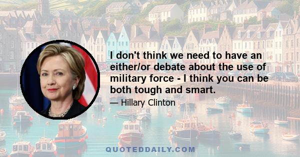 I don't think we need to have an either/or debate about the use of military force - I think you can be both tough and smart.