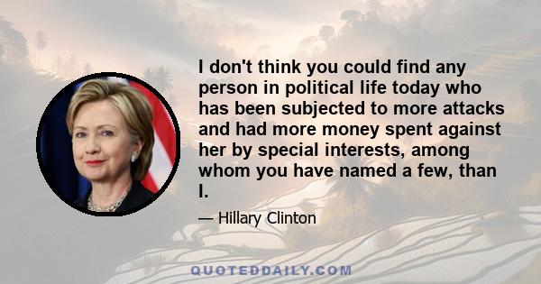 I don't think you could find any person in political life today who has been subjected to more attacks and had more money spent against her by special interests, among whom you have named a few, than I.