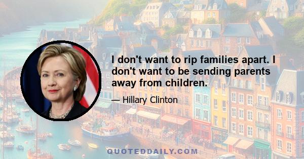 I don't want to rip families apart. I don't want to be sending parents away from children.