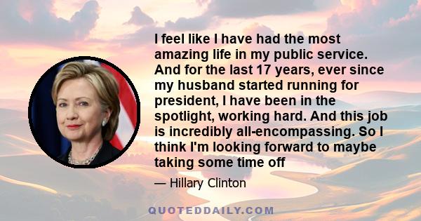 I feel like I have had the most amazing life in my public service. And for the last 17 years, ever since my husband started running for president, I have been in the spotlight, working hard. And this job is incredibly