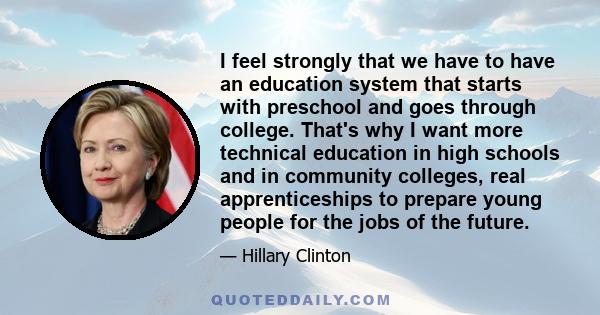 I feel strongly that we have to have an education system that starts with preschool and goes through college. That's why I want more technical education in high schools and in community colleges, real apprenticeships to 