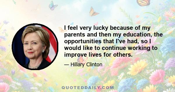 I feel very lucky because of my parents and then my education, the opportunities that I've had, so I would like to continue working to improve lives for others.