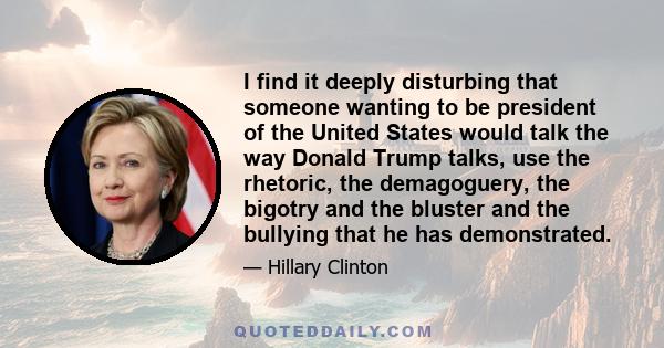 I find it deeply disturbing that someone wanting to be president of the United States would talk the way Donald Trump talks, use the rhetoric, the demagoguery, the bigotry and the bluster and the bullying that he has