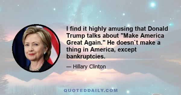 I find it highly amusing that Donald Trump talks about Make America Great Again. He doesn`t make a thing in America, except bankruptcies.