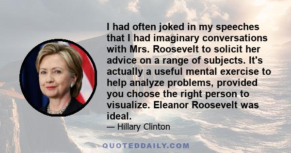 I had often joked in my speeches that I had imaginary conversations with Mrs. Roosevelt to solicit her advice on a range of subjects. It's actually a useful mental exercise to help analyze problems, provided you choose