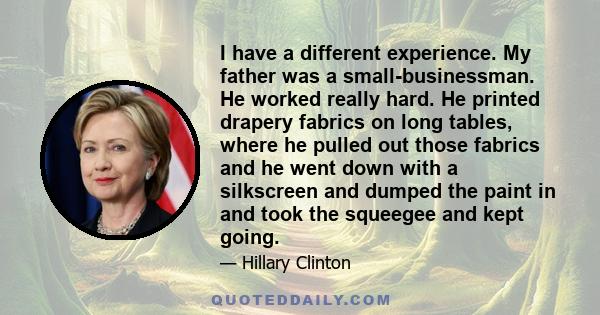 I have a different experience. My father was a small-businessman. He worked really hard. He printed drapery fabrics on long tables, where he pulled out those fabrics and he went down with a silkscreen and dumped the