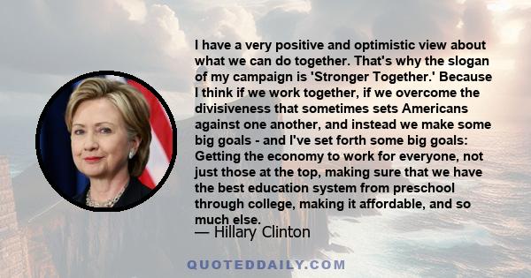 I have a very positive and optimistic view about what we can do together. That's why the slogan of my campaign is 'Stronger Together.' Because I think if we work together, if we overcome the divisiveness that sometimes