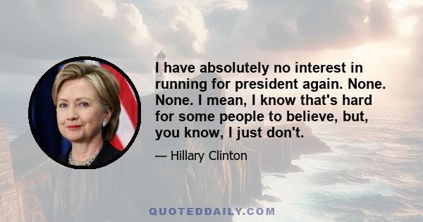 I have absolutely no interest in running for president again. None. None. I mean, I know that's hard for some people to believe, but, you know, I just don't.