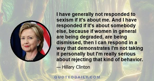 I have generally not responded to sexism if it's about me. And I have responded if it's about somebody else, because if women in general are being degraded, are being dismissed, then I can respond in a way that