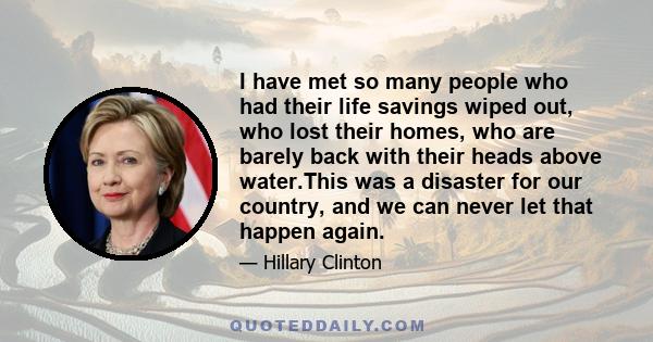 I have met so many people who had their life savings wiped out, who lost their homes, who are barely back with their heads above water.This was a disaster for our country, and we can never let that happen again.