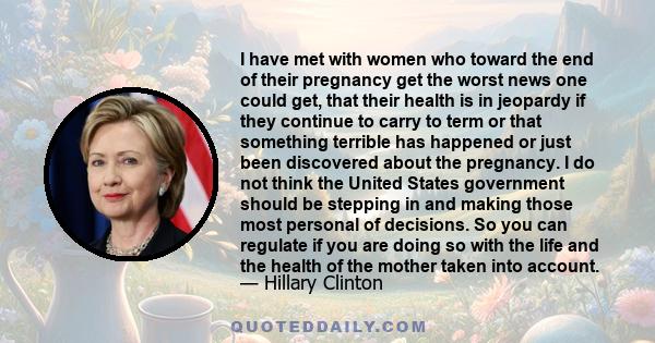 I have met with women who toward the end of their pregnancy get the worst news one could get, that their health is in jeopardy if they continue to carry to term or that something terrible has happened or just been