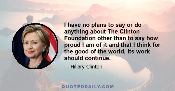 I have no plans to say or do anything about The Clinton Foundation other than to say how proud I am of it and that I think for the good of the world, its work should continue.