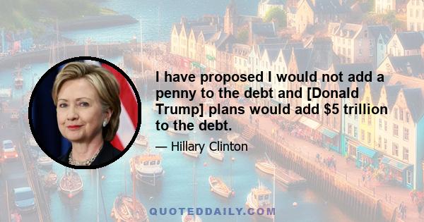 I have proposed I would not add a penny to the debt and [Donald Trump] plans would add $5 trillion to the debt.