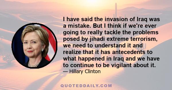 I have said the invasion of Iraq was a mistake. But I think if we're ever going to really tackle the problems posed by jihadi extreme terrorism, we need to understand it and realize that it has antecedents to what