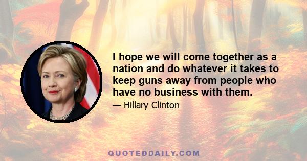 I hope we will come together as a nation and do whatever it takes to keep guns away from people who have no business with them.