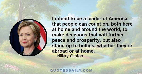 I intend to be a leader of America that people can count on, both here at home and around the world, to make decisions that will further peace and prosperity, but also stand up to bullies, whether they're abroad or at