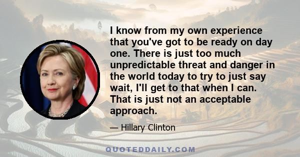 I know from my own experience that you've got to be ready on day one. There is just too much unpredictable threat and danger in the world today to try to just say wait, I'll get to that when I can. That is just not an