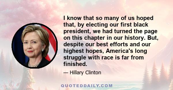 I know that so many of us hoped that, by electing our first black president, we had turned the page on this chapter in our history. But, despite our best efforts and our highest hopes, America's long struggle with race