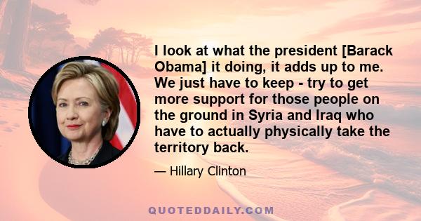 I look at what the president [Barack Obama] it doing, it adds up to me. We just have to keep - try to get more support for those people on the ground in Syria and Iraq who have to actually physically take the territory