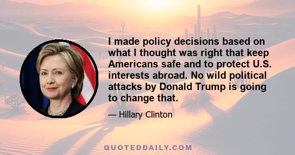 I made policy decisions based on what I thought was right that keep Americans safe and to protect U.S. interests abroad. No wild political attacks by Donald Trump is going to change that.