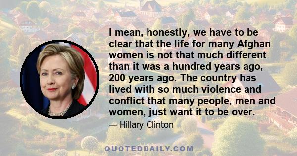 I mean, honestly, we have to be clear that the life for many Afghan women is not that much different than it was a hundred years ago, 200 years ago. The country has lived with so much violence and conflict that many