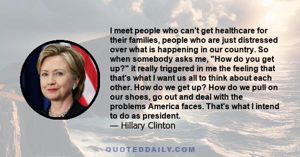 I meet people who can't get healthcare for their families, people who are just distressed over what is happening in our country. So when somebody asks me, How do you get up? it really triggered in me the feeling that